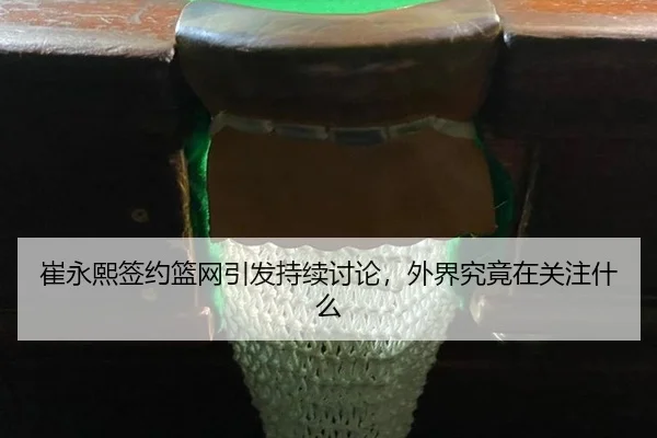 崔永熙签约篮网引发持续讨论，外界究竟在关注什么